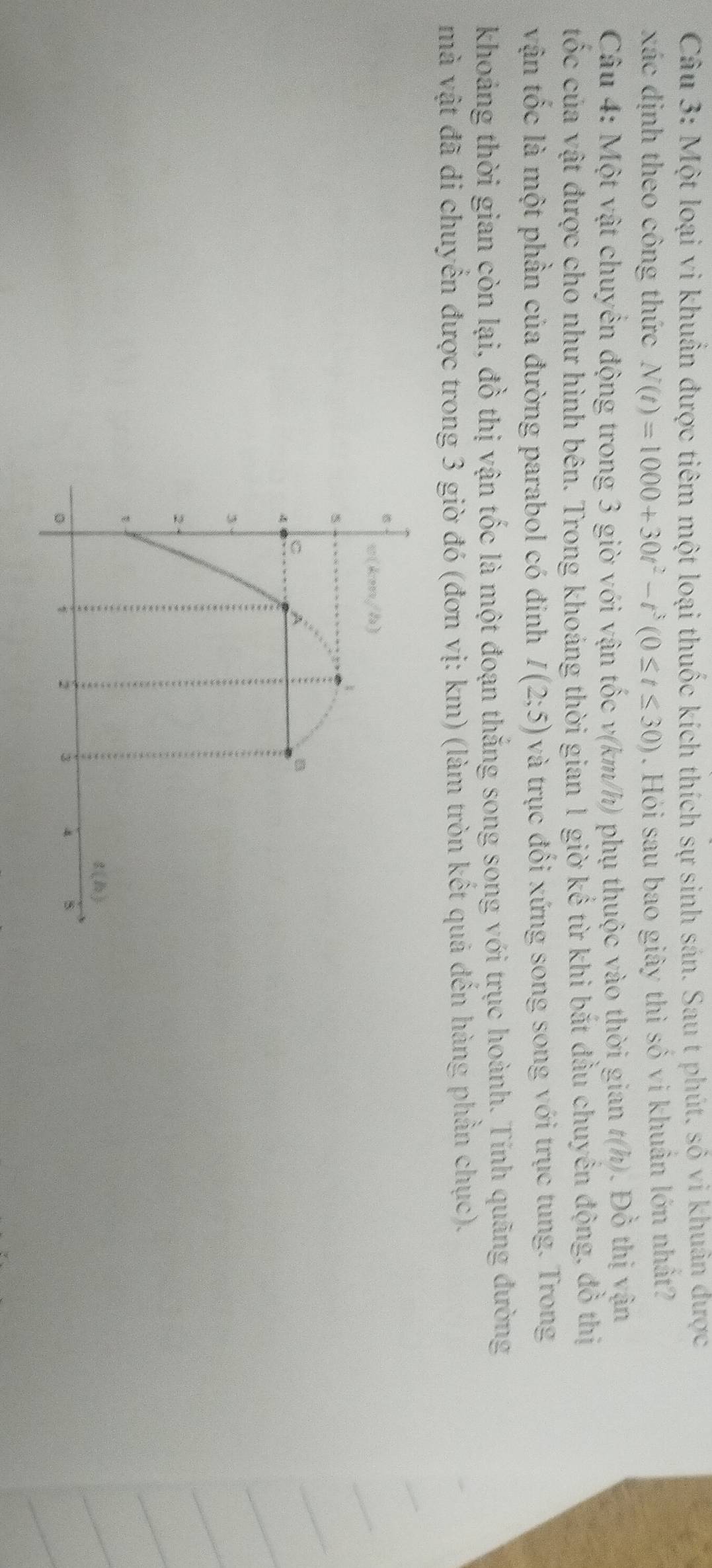 Một loại vi khuẩn được tiêm một loại thuốc kích thích sự sinh sán. Sau t phút. sỏ vi khuân được 
xác định theo công thức N(t)=1000+30t^2-t^3(0≤ t≤ 30). Hỏi sau bao giây thì số vi khuẩn lớn nhất? 
Câu 4: Một vật chuyển động trong 3 giờ với vận tốc v (km/h) phụ thuộc vào thời gian a (h P ô thị vận 
tốc của vật được cho như hình bên. Trong khoáng thời gian 1 giờ kể từ khi bắt đầu chuyển động, đồ thị 
vận tốc là một phần của đường parabol có đinh I(2;5) và trục đổi xứng song song với trục tung. Trong 
khoảng thời gian còn lại, đồ thị vận tốc là một đoạn thắng song song với trục hoành. Tính quãng đường 
mà vật đã di chuyển được trong 3 giờ đó (đơn vị: km) (làm tròn kết quả dến hàng phần chục). 
6
w(keen,4a)
5
C A
B 
*
3
2
g(b)
。 i 2 3