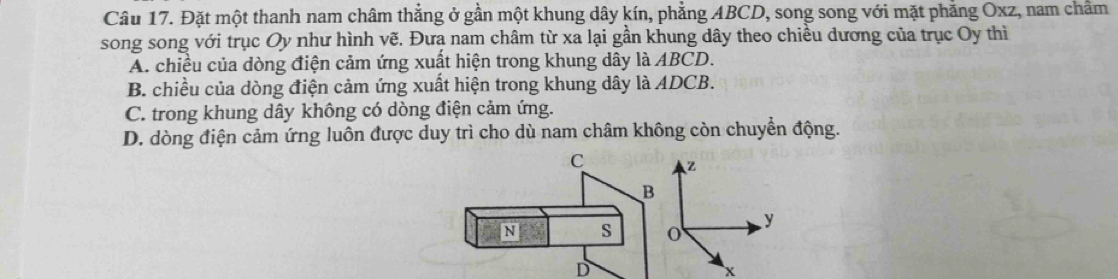 Đặt một thanh nam châm thẳng ở gần một khung dây kín, phẳng ABCD, song song với mặt phẳng Oxz, nam chẩm
song song với trục Oy như hình vẽ. Đưa nam châm từ xa lại gần khung dây theo chiều đương của trục Oy thì
A. chiều của dòng điện cảm ứng xuất hiện trong khung dây là ABCD.
B. chiều của dòng điện cảm ứng xuất hiện trong khung dây là ADCB.
C. trong khung dây không có dòng điện cảm ứng.
D. dòng điện cảm ứng luôn được duy trì cho dù nam châm không còn chuyển động.
C Z
B
y
N s o
D
x