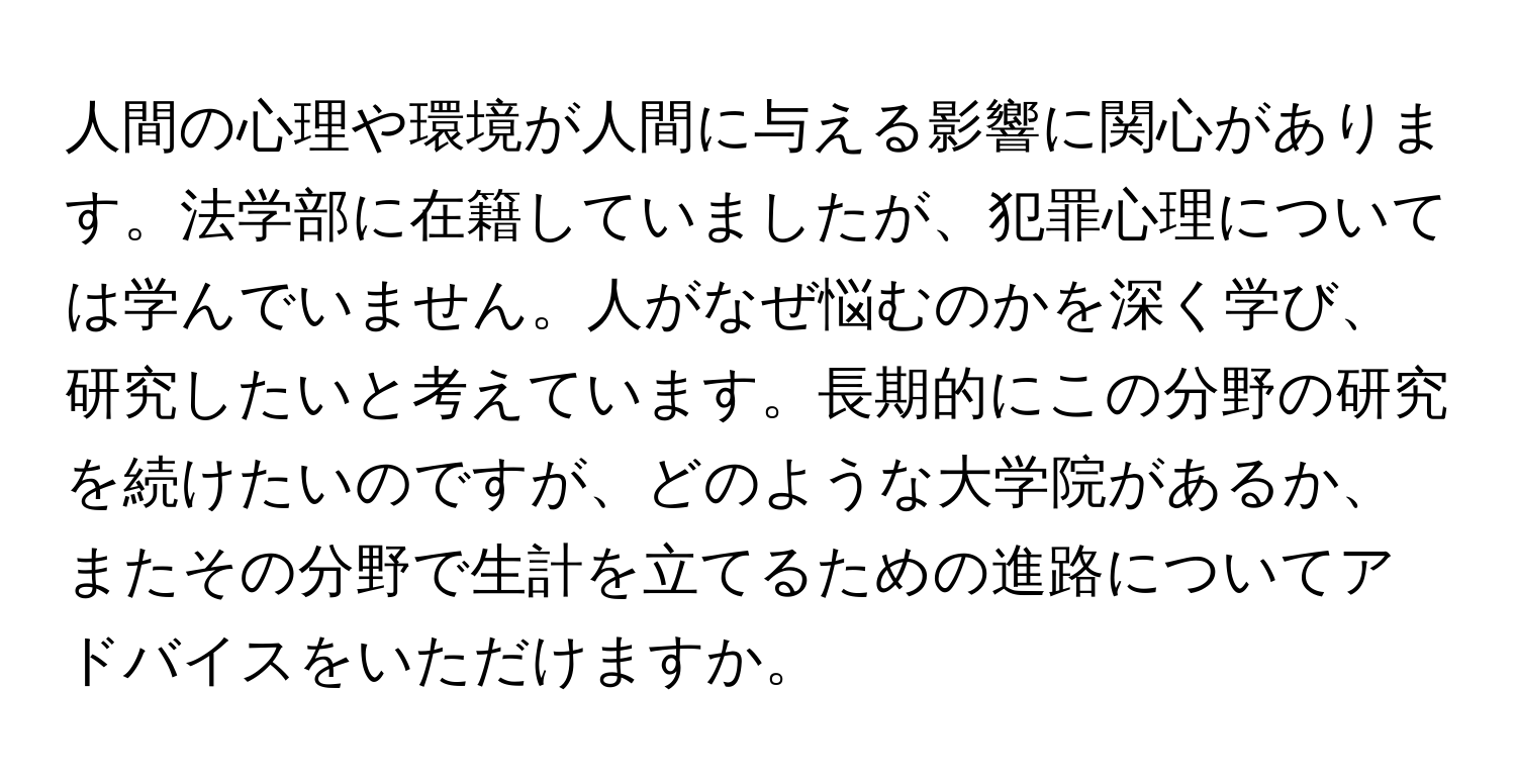 人間の心理や環境が人間に与える影響に関心があります。法学部に在籍していましたが、犯罪心理については学んでいません。人がなぜ悩むのかを深く学び、研究したいと考えています。長期的にこの分野の研究を続けたいのですが、どのような大学院があるか、またその分野で生計を立てるための進路についてアドバイスをいただけますか。