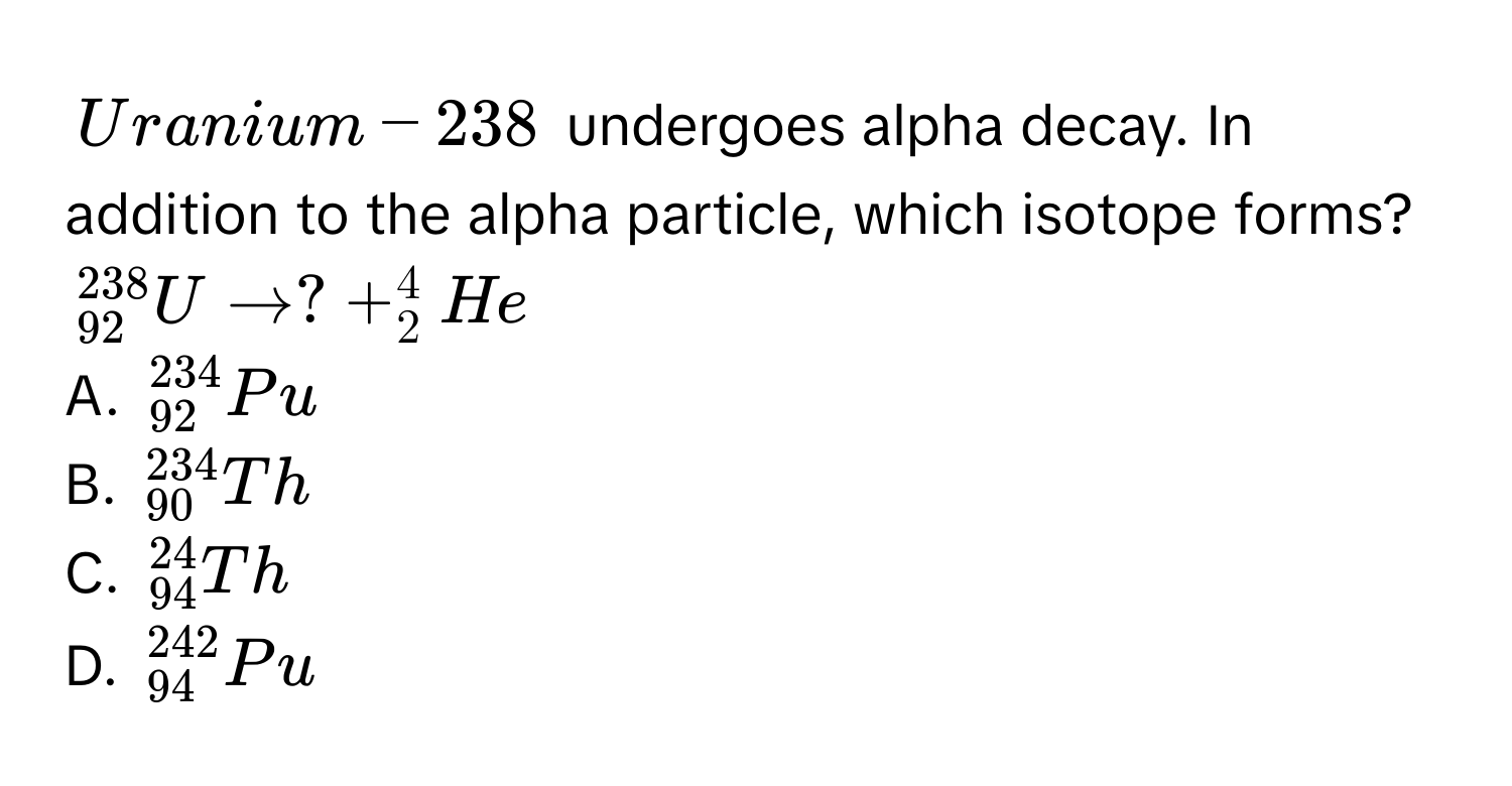 Uranium-238 undergoes alpha decay. In addition to the alpha particle, which isotope forms?
_(92)^(238)U to ? + _2^4He
A. _(92)^(234)Pu
B. _(90)^(234)Th
C. _(94)^(24)Th
D. _(94)^(242)Pu