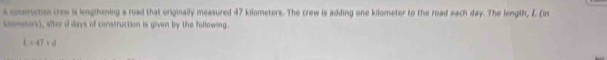 a conseruction crew is lengthening a road that originally measured 47 kilometers. The crew is adding one kilometer to the road each day. The length, L (in 
coometors), after i days of construction is given by the following.
L=47cr