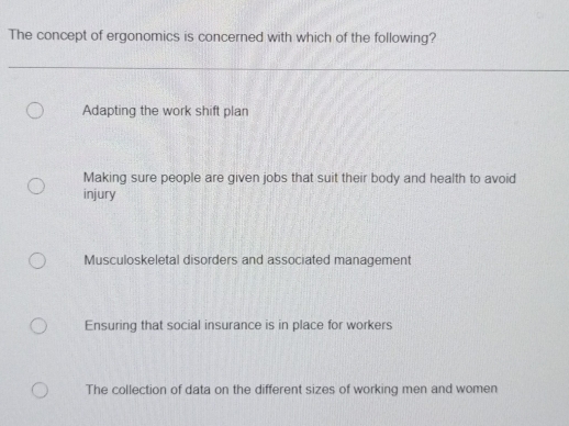 The concept of ergonomics is concerned with which of the following?
Adapting the work shift plan
Making sure people are given jobs that suit their body and health to avoid
injury
Musculoskeletal disorders and associated management
Ensuring that social insurance is in place for workers
The collection of data on the different sizes of working men and women