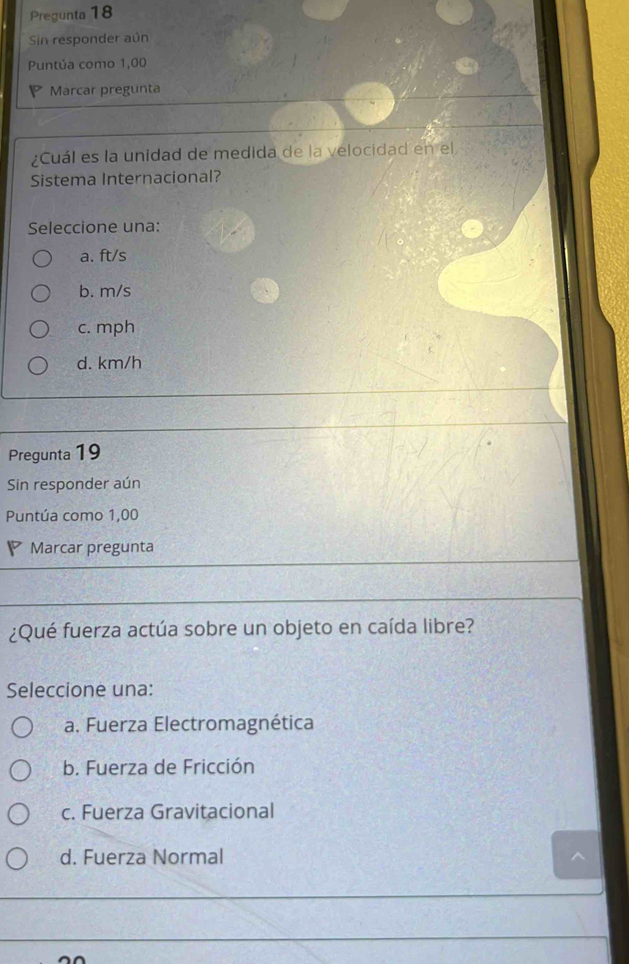 Pregunta 18
Sin responder aún
Puntúa como 1,00
Marcar pregunta
¿Cuál es la unidad de medida de la velocidad en el
Sistema Internacional?
Seleccione una:
a. ft/s
b. m/s
c. mph
d. km/h
Pregunta 19
Sin responder aún
Puntúa como 1,00
Marcar pregunta
¿Qué fuerza actúa sobre un objeto en caída libre?
Seleccione una:
a. Fuerza Electromagnética
b. Fuerza de Fricción
c. Fuerza Gravitacional
d. Fuerza Normal