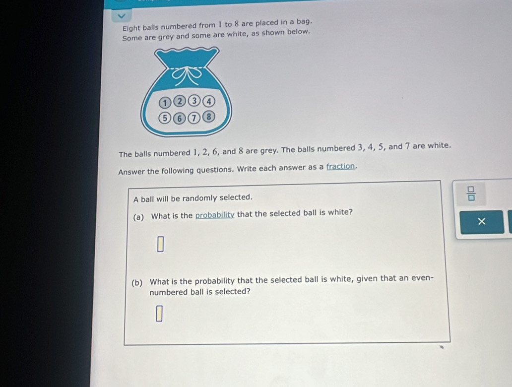 Eight balls numbered from 1 to 8 are placed in a bag. 
Some are grey and some are white, as shown below. 
The balls numbered 1, 2, 6, and 8 are grey. The balls numbered 3, 4, 5, and 7 are white. 
Answer the following questions. Write each answer as a fraction. 
A ball will be randomly selected.
 □ /□  
(a) What is the probability that the selected ball is white? 
(b) What is the probability that the selected ball is white, given that an even- 
numbered ball is selected?