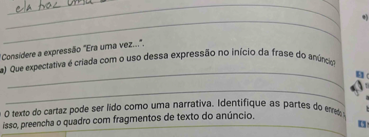 Considere a expressão "Era uma vez...”. 
_ 
a) Que expectativa é criada com o uso dessa expressão no início da frase do anúncio? 
_ 
O texto do cartaz pode ser lido como uma narrativa. Identifique as partes do enredo 
isso, preencha o quadro com fragmentos de texto do anúncio.