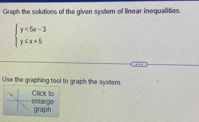 Graph the solutions of the given system of linear inequalities.
beginarrayl y<5x-3 y≤ x+5endarray.
Use the graphing tool to graph the system. 
Click to 
enlarge 
graph