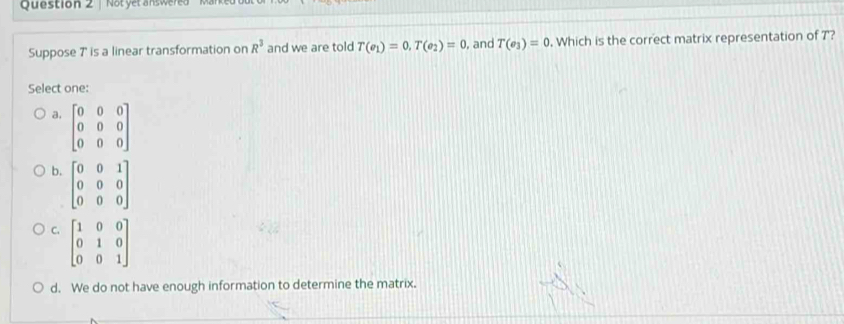 Not yet answered
Suppose 7 ' is a linear transformation on R^3 and we are told T(e_1)=0, T(e_2)=0 and T(e_3)=0 , Which is the correct matrix representation of T?
Select one:
a. beginbmatrix 0&0&0 0&0&0 0&0&0endbmatrix
b. beginbmatrix 0&0&1 0&0&0 0&0&0endbmatrix
C. beginbmatrix 1&0&0 0&1&0 0&0&1endbmatrix
d. We do not have enough information to determine the matrix.