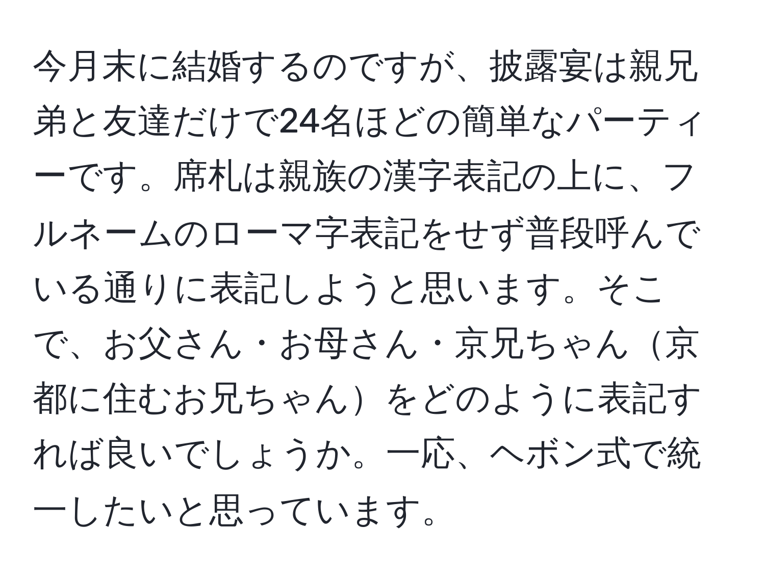 今月末に結婚するのですが、披露宴は親兄弟と友達だけで24名ほどの簡単なパーティーです。席札は親族の漢字表記の上に、フルネームのローマ字表記をせず普段呼んでいる通りに表記しようと思います。そこで、お父さん・お母さん・京兄ちゃん京都に住むお兄ちゃんをどのように表記すれば良いでしょうか。一応、ヘボン式で統一したいと思っています。