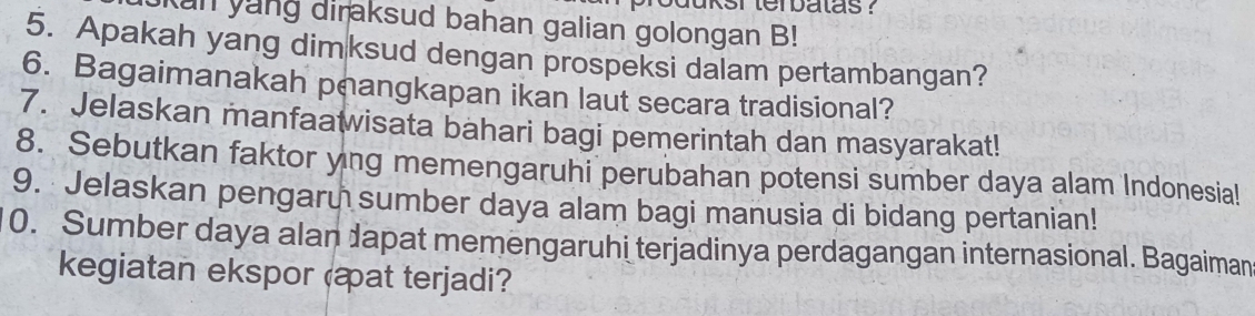 an yang diraksud bahan galian golongan B! 
5. Apakah yang dimksud dengan prospeksi dalam pertambangan? 
6. Bagaimanakah peangkapan ikan laut secara tradisional? 
7. Jelaskan manfaatwisata bahari bagi pemerintah dan masyarakat! 
8. Sebutkan faktor yng memengaruhi perubahan potensi sumber daya alam Indonesia! 
9. Jelaskan pengaru sumber daya alam bagi manusia di bidang pertanian! 
0. Sumber daya alan dapat memengaruhi terjadinya perdagangan internasional. Bagaiman 
kegiatan ekspor (at terjadi?