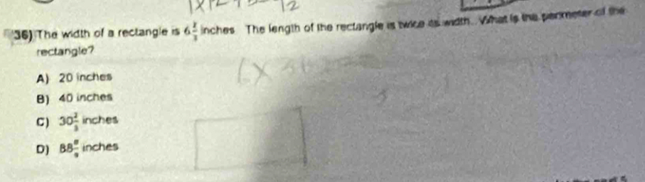 The width of a rectangle is 6 8/3 inches The length of the rectangle is twice its width. What is the permeter of the
rectangle?
A) 20 inches
B) 40 inches
C ) 30 2/3  inches
D) 88 8/9  inches