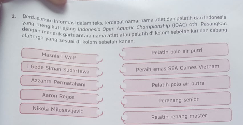 Berdasarkan informasi dalam teks, terdapat nama-nama atlet dan pelatih dari Indonesia
yang mengikuti ajang Indonesia Open Aquatic Championship (IOAC) 4th. Pasangkan
dengan menarik garis antara nama atlet atau pelatih di kolom sebelah kiri dan cabang
olahraga yang sesuai di kolom sebelah kanan.
Pelatih polo air putri
Masniari Wolf
l Gede Siman Sudartawa
Peraih emas SEA Games Vietnam
Azzahra Permatahani
Pelatih polo air putra
Aaron Regos
Perenang senior
Nikola Milosavljevic
Pelatih renang master