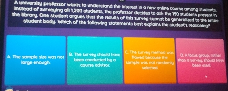 A university professor wants to understand the interest in a new online course among students.
Instead of surveying all 1,200 students, the professor decides to ask the 150 students present in
the library. One student argues that the results of this survey cannot be generalized to the entire
student body. Which of the following statements best explains the student's reasoning?
A. The sample size was not B. The survey should have C. The survey method was D. A focus group, rather
flawed because the
large enough. been conducted by a sample was not randomly than a survey, should have
course advisor: been used.
selected.