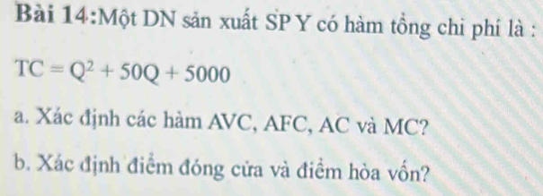 Một DN sản xuất SP Y có hàm tồng chi phí là :
TC=Q^2+50Q+5000
a. Xác định các hàm AVC, AFC, AC và MC? 
b. Xác định điểm đóng cửa và điểm hòa vốn?