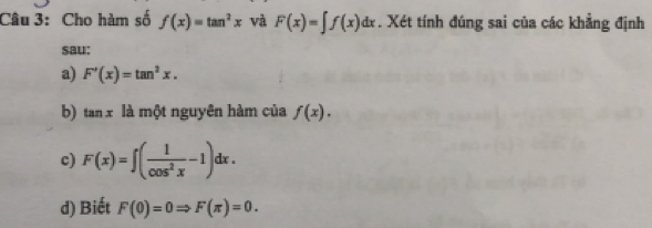 Cho hàm số f(x)=tan^2x và F(x)=∈t f(x)dx. Xét tính đúng sai của các khẳng định 
sau: 
a) F'(x)=tan^2x. 
b) tan x là một nguyên hàm của f(x). 
c) F(x)=∈t ( 1/cos^2x -1)dx. 
d) Biết F(0)=0Rightarrow F(π )=0.