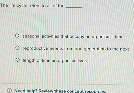 The life cycle refers to all of the _.
seasonal activities that occupy an organism's time
reproductive events from one generation to the next
length of time an organism lives
> Need help? Review these concept resources.