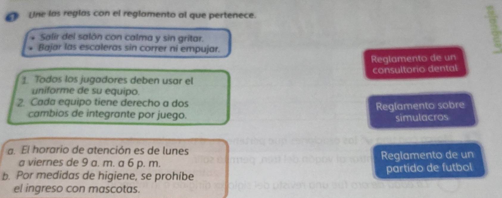 Une las reglas con el reglamento al que pertenece. 
Salir del salón con calma y sìn gritar. 
Bajar las escaleras sin correr ni empujar. 
Reglamento de un 
consultorio dental 
1. Todos los jugadores deben usar el 
uniforme de su equipo. 
2. Cada equipo tiene derecho a dos 
cambios de integrante por juego. Reglamento sobre 
simulacros 
a. El horario de atención es de lunes 
Reglamento de un 
a viernes de 9 a. m. a 6 p. m. 
b. Por medidas de higiene, se prohíbe partido de futbol 
el ingreso con mascotas.