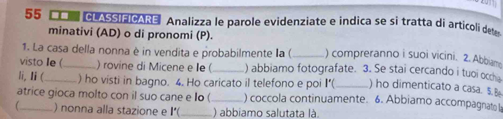 2011 
55 CLASSIFICARE Analizza le parole evidenziate e indica se si tratta di articoli deter 
minativi (AD) o di pronomi (P). 
1. La casa della nonna è in vendita e probabilmente la (_ ) compreranno i suoi vicini. 2. Abbiamo 
visto Ie (_ ) rovine di Micene e e (_ ) abbiamo fotografate. 3. Se stai cercando i tuoi occhia 
li, Ii (_ ) ho visti in bagno. 4. Ho caricato il telefono e poi I’(_ ) ho dimenticato a casa. 5. Be 
atrice gioca molto con il suo cane e Io (_ ) coccola continuamente. 6. Abbiamo accompagnato la 
_ ) nonna alla stazione e I'( _) abbiamo salutata là.