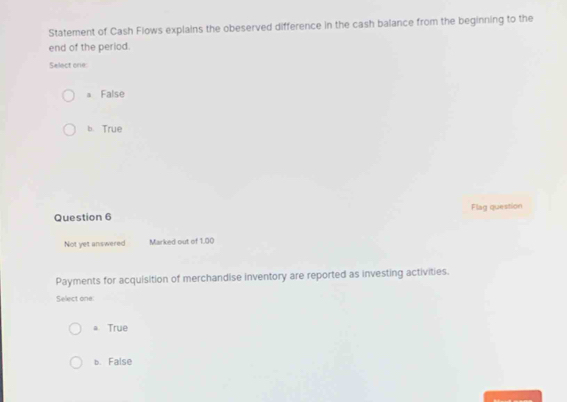 Statement of Cash Flows explains the obeserved difference in the cash balance from the beginning to the
end of the period.
Select one:
a False
b. True
Question 6 Flag question
Not yet answered Marked out of 1.00
Payments for acquisition of merchandise inventory are reported as investing activities.
Select one:
a True
b. False