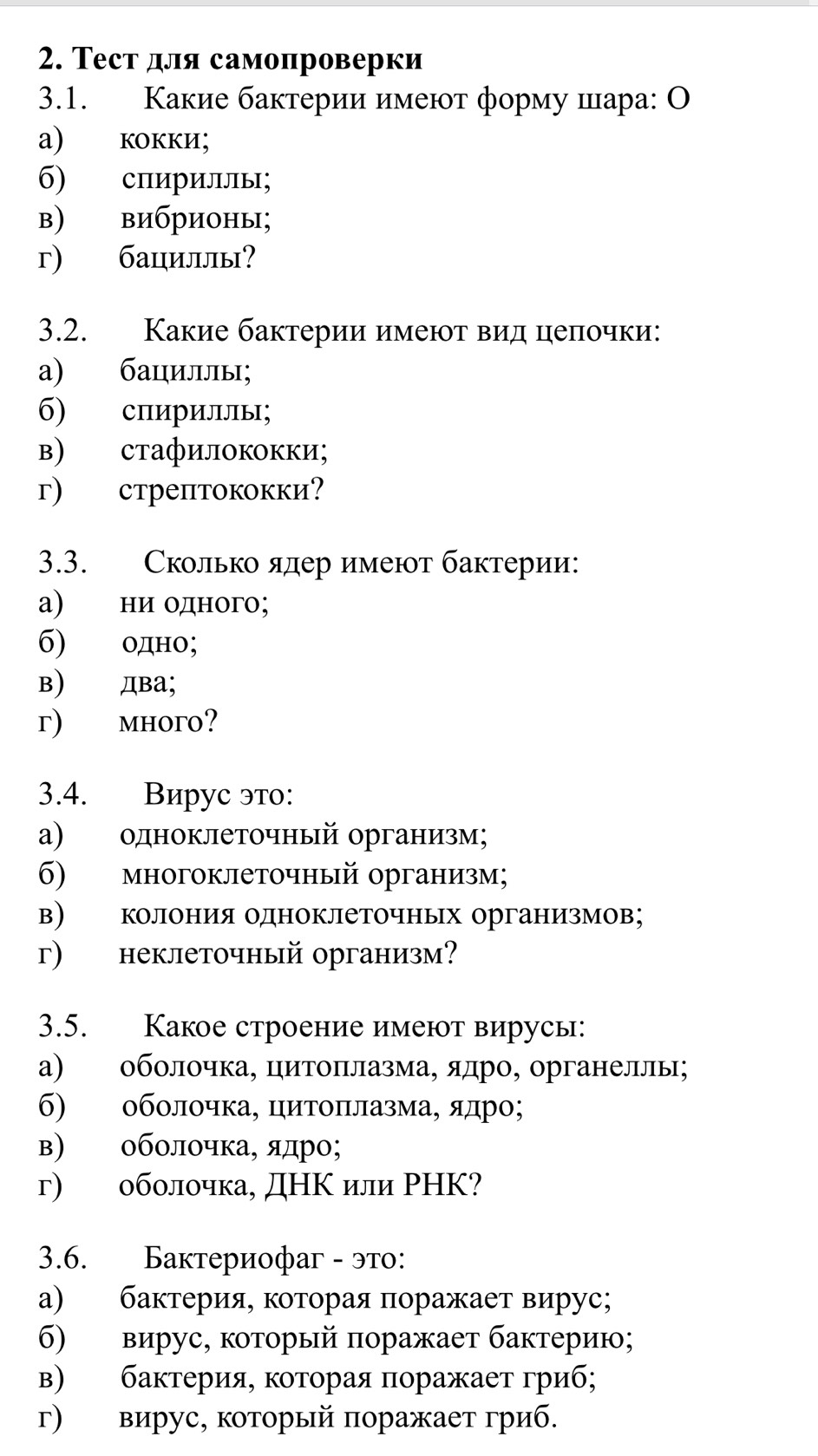 Τест для самопроверки
3.1. Какие бактерии имеют форму шара: О
а) кокки;
б) сπириллы;
в) вибрионы;
г) бациллы?
3.2. Какие бактерии имеют вид цеπочки:
а) бациллы;
б) спириллы;
в) стафилококки;
г) стрептококки?
3.3. Сколько ядер имеют бактерии:
а) ни одного;
б) одно;
B) два;
г) mhoгo?
3.4. Вирус это:
а) одноклеточный организм;
σ) многоклеточный организм;
в)  колония одноклеточных организмов；
г) неклеточный организм?
3.5. Какое строение имеют вирусы:
а) оболочка, цитоπлазма, ядро, органеллы;
б) оболочка, цитоΠιлазма, ядро;
в) оболочка, ядро;
г) оболочка, ДΗΚ или РНΚ?
3.6. Бактериофаг - это:
α) баκтерия, которая πоражает вирус;
б) вирус, который πоражает бактерию;
в) баκтерия, которая πоражает гриб;
г) вирус, который поражает гриб.