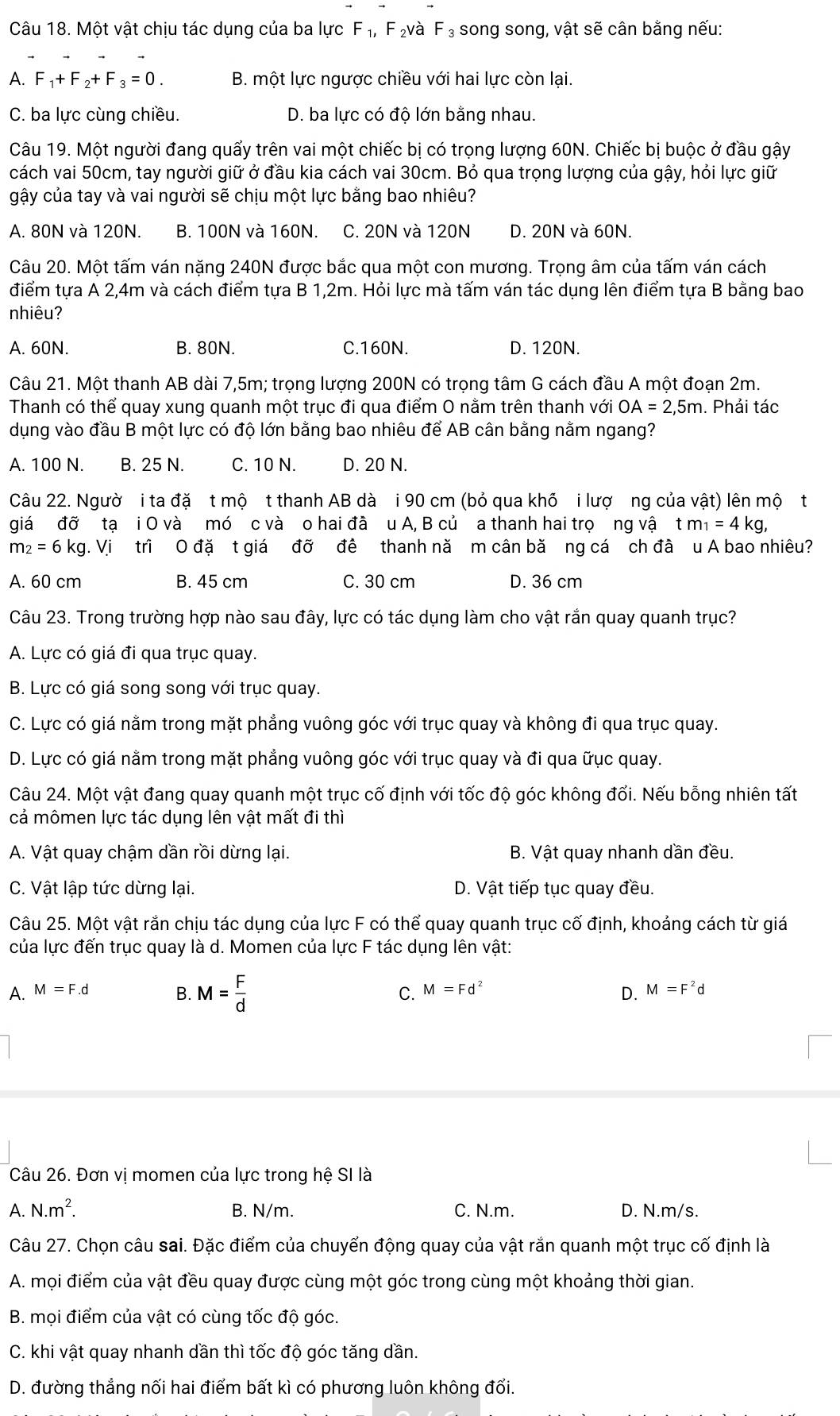 Một vật chịu tác dụng của ba lực F_1, F ₂và F_3 song song, vật sẽ cân bằng nếu:
A. F_1+F_2+F_3=0. B. một lực ngược chiều với hai lực còn lại.
C. ba lực cùng chiều. D. ba lực có độ lớn bằng nhau.
Câu 19. Một người đang quấy trên vai một chiếc bị có trọng lượng 60N. Chiếc bị buộc ở đầu gậy
cách vai 50cm, tay người giữ ở đầu kia cách vai 30cm. Bỏ qua trọng lượng của gậy, hỏi lực giữ
gậy của tay và vai người sẽ chịu một lực bằng bao nhiêu?
A. 80N và 120N. B. 100N và 160N. C. 20N và 120N D. 20N và 60N.
Câu 20. Một tấm ván nặng 240N được bắc qua một con mương. Trọng âm của tấm ván cách
điểm tựa A 2,4m và cách điểm tựa B 1,2m. Hỏi lực mà tấm ván tác dụng lên điểm tựa B bằng bao
nhiêu?
A. 60N. B. 80N. C.160N. D. 120N.
Câu 21. Một thanh AB dài 7,5m; trọng lượng 200N có trọng tâm G cách đầu A một đoạn 2m.
Thanh có thể quay xung quanh một trục đi qua điểm O nằm trên thanh với OA=2,5m. Phải tác
dụng vào đầu B một lực có độ lớn bằng bao nhiêu để AB cân bằng nằm ngang?
A. 100 N. B. 25 N. C. 10 N. D. 20 N.
Câu 22. Ngườ i ta đặ t mộ t thanh AB dà i 90 cm (bỏ qua khõ i lượ ng của vật) lên mộ t
giá đỡ tạ i O và mó c và o hai đã u A, B củ a thanh hai trọ ng vậ `t m_1=4kg,
m_2=6kg. Vi trì O đặ t giá đỡ đê thanh nă m cân bă ng cá ch đã u A bao nhiêu?
A. 60 cm B. 45 cm C. 30 cm D. 36 cm
Câu 23. Trong trường hợp nào sau đây, lực có tác dụng làm cho vật rắn quay quanh trục?
A. Lực có giá đi qua trục quay.
B. Lực có giá song song với trục quay.
C. Lực có giá nằm trong mặt phẳng vuông góc với trục quay và không đi qua trục quay.
D. Lực có giá nằm trong mặt phẳng vuông góc với trục quay và đi qua ữục quay.
Câu 24. Một vật đang quay quanh một trục cố định với tốc độ góc không đối. Nếu bỗng nhiên tất
cả mômen lực tác dụng lên vật mất đi thì
A. Vật quay chậm dần rồi dừng lại.  B. Vật quay nhanh dần đều.
C. Vật lập tức dừng lại. D. Vật tiếp tục quay đều.
Câu 25. Một vật rắn chịu tác dụng của lực F có thể quay quanh trục cố định, khoảng cách từ giá
của lực đến trục quay là d. Momen của lực F tác dụng lên vật:
A. M=F.d M=Fd^2 M=F^2d
B. M= F/d  C. D.
Câu 26. Đơn vị momen của lực trong hệ SI là
A. N.m^2. B. N/m. C. N.m. D. N.m/s.
Câu 27. Chọn câu sai. Đặc điểm của chuyển động quay của vật rắn quanh một trục cố định là
A. mọi điểm của vật đều quay được cùng một góc trong cùng một khoảng thời gian.
B. mọi điểm của vật có cùng tốc độ góc.
C. khi vật quay nhanh dần thì tốc độ góc tăng dần.
D. đường thẳng nối hai điểm bất kì có phương luôn không đổi.