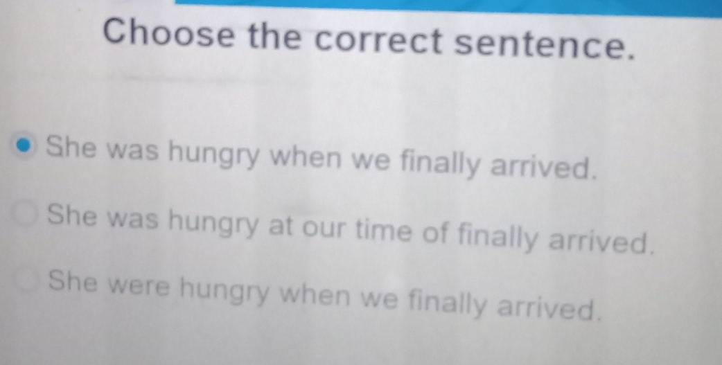 Choose the correct sentence.
She was hungry when we finally arrived.
She was hungry at our time of finally arrived.
She were hungry when we finally arrived.