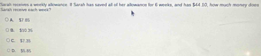 Sarah receives a weekly allowance. If Sarah has saved all of her allowance for 6 weeks, and has $44 10, how much money does
Sarah receive each week?
A. $7 85
B. $10 35
C. $7 35
D. $5 85