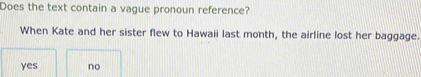 Does the text contain a vague pronoun reference?
When Kate and her sister flew to Hawaii last month, the airline lost her baggage.
yes no