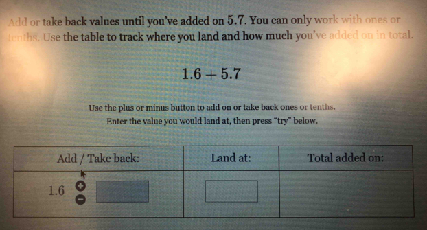 Add or take back values until you’ve added on 5.7. You can only work with ones or 
tenths. Use the table to track where you land and how much you’ve added on in total.
1.6+5.7
Use the plus or minus button to add on or take back ones or tenths. 
Enter the value you would land at, then press “try” below.