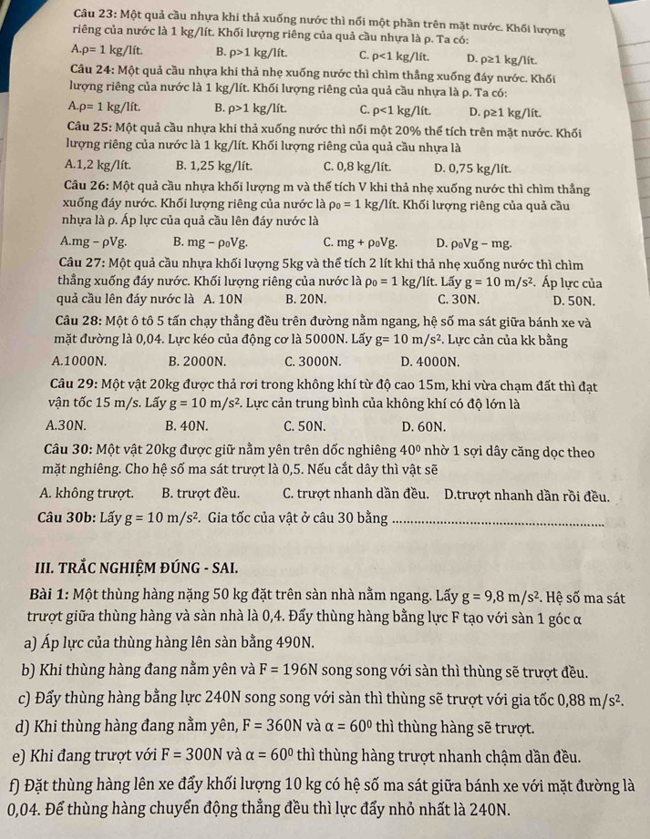 Một quả cầu nhựa khi thả xuống nước thì nổi một phần trên mặt nước. Khối lượng
riêng của nước là 1 kg/lít. Khối lượng riêng của quả cầu nhựa là ρ. Ta có:
A.rho =11 kg/lít. B. rho >1kg/lit. C. p<1kg/lit. D. rho ≥ 1 kg/lít.
Câu 24: Một quả cầu nhựa khi thả nhẹ xuống nước thì chìm thẳng xuống đáy nước. Khối
lượng riêng của nước là 1 kg/lít. Khối lượng riêng của quả cầu nhựa là p. Ta có:
A.rho =1kg/lit. B. rho >1 kg/lit C. rho <1kg/lit. D. rho ≥ 1kg/lit.
Câu 25:Mhat Qt quả cầu nhựa khi thả xuống nước thì nổi một 20% thể tích trên mặt nước. Khối
lượng riêng của nước là 1 kg/lít. Khối lượng riêng của quả cầu nhựa là
A.1,2 kg/lít. B. 1,25 kg/lít. C. 0,8 kg/lít. D. 0,75 kg/lít.
Câu 26:Mhat Ot t quả cầu nhựa khối lượng m và thể tích V khi thả nhẹ xuống nước thì chìm thẳng
xuống đáy nước. Khối lượng riêng của nước là rho _0=1kg/lit :. Khối lượng riêng của quả cầu
nhựa là p. Áp lực của quả cầu lên đáy nước là
A.mg − rho Vg B. mg-rho _0Vg. C. mg+rho _0Vg. D. rho _0Vg-mg.
Câu 27: Một quả cầu nhựa khối lượng 5kg và thể tích 2 lít khi thả nhẹ xuống nước thì chìm
thẳng xuống đáy nước. Khối lượng riêng của nước là rho _0=1kg/lit Lấy g=10m/s^2.Áp lực của
quả cầu lên đáy nước là A. 10N B. 20N. C. 30N. D. 50N.
Câu 28: Một ô tô 5 tấn chạy thẳng đều trên đường nằm ngang, hệ số ma sát giữa bánh xe và
mặt đường là 0,04. Lực kéo của động cơ là 5000N. Lấy g=10m/s^2. Lực cản của kk bằng
A.1000N. B. 2000N. C. 3000N. D. 4000N.
Câu 29: Một vật 20kg được thả rơi trong không khí từ độ cao 15m, khi vừa chạm đất thì đạt
vận tốc 15 m/s. Lấy g=10m/s^2 F. Lực cản trung bình của không khí có độ lớn là
A.30N. B. 40N. C. 50N. D. 60N.
Câu 30: Một vật 20kg được giữ nằm yên trên dốc nghiêng 40° nhờ 1 sợi dây căng dọc theo
mặt nghiêng. Cho hệ số ma sát trượt là 0,5. Nếu cắt dây thì vật sẽ
A. không trượt. B. trượt đều. C. trượt nhanh dần đều. D.trượt nhanh dần rồi đều.
Câu 30b: Lấy g=10m/s^2 C. Gia tốc của vật ở câu 30 bằng_
III. TRÁC NGHIỆM ĐÚNG - SAI.
Bài 1: Một thùng hàng nặng 50 kg đặt trên sàn nhà nằm ngang. Lấy g=9,8m/s^2. Hệ số ma sát
trượt giữa thùng hàng và sàn nhà là 0,4. Đẩy thùng hàng bằng lực F tạo với sàn 1 góc α
a) Áp lực của thùng hàng lên sàn bằng 490N.
b) Khi thùng hàng đang nằm yên và F=196N song song với sàn thì thùng sẽ trượt đều.
c) Đẩy thùng hàng bằng lực 240N song song với sàn thì thùng sẽ trượt với gia tốc 0,88m/s^2.
d) Khi thùng hàng đang nằm yên, F=360N và alpha =60° thì thùng hàng sẽ trượt.
e) Khi đang trượt với F=300N và alpha =60° thì thùng hàng trượt nhanh chậm dần đều.
f) Đặt thùng hàng lên xe đẩy khối lượng 10 kg có hệ số ma sát giữa bánh xe với mặt đường là
0,04. Để thùng hàng chuyển động thẳng đều thì lực đẩy nhỏ nhất là 240N.