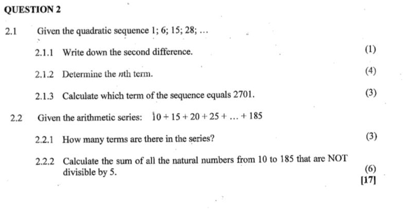 2.1 Given the quadratic sequence 1; 6; 15; 28; … 
2.1.1 Write down the second difference. (1) 
2.1.2 Determine the nth term. (4) 
2.1.3 Calculate which term of the sequence equals 2701. (3) 
2.2 Given the arithmetic series: 10+15+20+25+...+185
2.2.1 How many terms are there in the series? (3) 
2.2.2 Calculate the sum of all the natural numbers from 10 to 185 that are NOT 
(6) 
divisible by 5. [17]