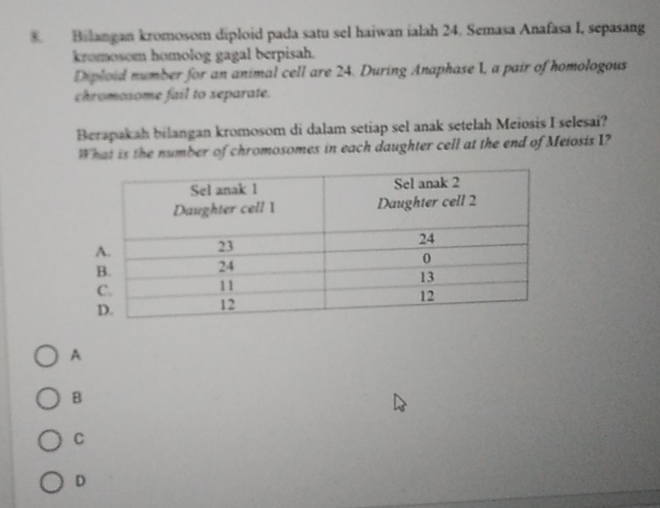 Bilangan kromosom diploid pada satu sel haiwan ialah 24. Semasa Anafasa I, sepasang
kromosom homolog gagal berpisah.
Diploid number for an animal cell are 24. During Anaphase 1, a pair of homologous
chromosome fail to separate.
Berapakah bilangan kromosom di dalam setiap sel anak setelah Meiosis I selesai?
What is the number of chromosomes in each daughter cell at the end of Meiosis I?
A
B
C
D