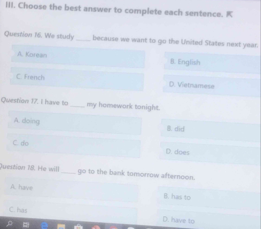 Choose the best answer to complete each sentence. K
Question 16. We study_ because we want to go the United States next year.
A. Korean B. English
C. French D. Vietnamese
Question 17. I have to _my homework tonight.
A. doing B. did
C. do
D. does
Question 18. He will _go to the bank tomorrow afternoon.
A. have B. has to
C. has
D. have to