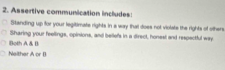 Assertive communication includes:
Standing up for your legitimate rights in a way that does not violate the rights of others
Sharing your feelings, opinions, and beliefs in a direct, honest and respectful way.
Both A & B
Neither A or B