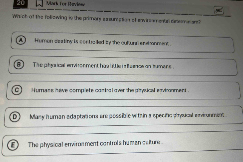 for Review
Which of the following is the primary assumption of environmental determinism?
a Human destiny is controlled by the cultural environment .
B The physical environment has little influence on humans .
Humans have complete control over the physical environment .
D Many human adaptations are possible within a specific physical environment .
E The physical environment controls human culture .