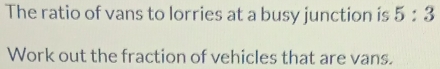 The ratio of vans to lorries at a busy junction is 5:3
Work out the fraction of vehicles that are vans.