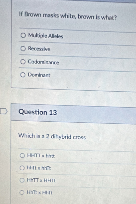 If Brown masks white, brown is what?
Multiple Alleles
Recessive
Codominance
Dominant
Question 13
Which is a 2 dihybrid cross
HHTT x hhtt
hhTt x hhTt
HhTT xHHTt
HhTt x HhTt