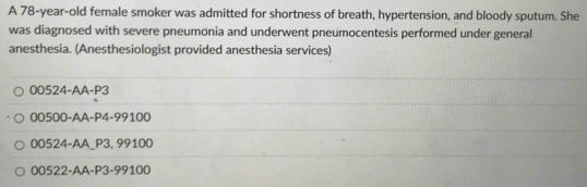 A 78-year-old female smoker was admitted for shortness of breath, hypertension, and bloody sputum. She
was diagnosed with severe pneumonia and underwent pneumocentesis performed under general
anesthesia. (Anesthesiologist provided anesthesia services)
00524-AA-P3
00500-AA-P4-99100
00524-AA_ P3,99100
00522-AA-P3-99100