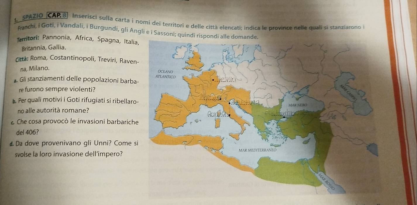 SPAZIO CAP.8) Inserisci sulla carta i nomi dei territori e delle città elencati; indica le province nelle quali si stanziarono i 
Franchi, i Goti, i Vandali, i Burgundi, gli Angli e i Sassoni; quindi rispond 
Territori: Pannonia, Africa, Spagna, Itali 
Britannia, Gallia. 
Città: Roma, Costantinopoli, Treviri, Raven 
na, Milano. 
Gli stanziamenti delle popolazioni barba 
re furono sempre violenti? 
◣. Per quali motivi i Goti rifugiati si ribellaro 
no alle autorità romane? 
Che cosa provocò le invasioni barbarich 
del 406? 
Da dove provenivano gli Unni? Come s 
svolse la loro invasione dell’impero?