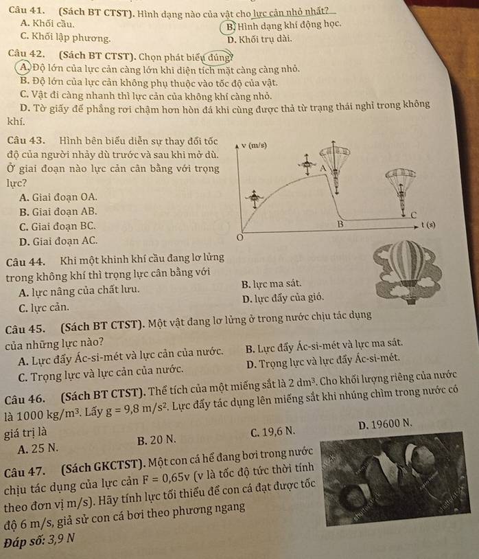 (Sách BT CTST). Hình dạng nào của vật cho lực cản nhỏ nhất?
A. Khối cầu.
Bị Hình dạng khí động học.
C. Khối lập phương. D. Khối trụ dài.
Câu 42. (Sách BT CTST). Chọn phát biểu dúng
A Độ lớn của lực cản càng lớn khi diện tích mặt càng càng nhỏ.
B. Độ lớn của lực cản không phụ thuộc vào tốc độ của vật.
C. Vật đi càng nhanh thì lực cản của không khí càng nhỏ.
D. Tờ giấy để phẳng rơi chậm hơn hòn đá khi cùng được thả từ trạng thái nghỉ trong không
khí.
Câu 43. Hình bên biếu diễn sự thay đổi tố
độ của người nhảy dù trước và sau khi mở d
Ở giai đoạn nào lực cản cân bằng với trọn
lực?
A. Giai đoan OA.
B. Giai đoạn AB.
C. Giai đoạn BC.
D. Giai đoạn AC. 
Câu 44. Khi một khinh khí cầu đang lơ lửng
trong không khí thì trọng lực cân bằng với
A. lực nâng của chất lưu. B. lực ma sát.
C. lực cản. D. lực đấy của gió.
Câu 45. (Sách BT CTST). Một vật đang lơ lửng ở trong nước chịu tác dụng
của những lực nào?
A. Lực đấy Ác-si-mét và lực cản của nước. B. Lực đẩy Ác-si-mét và lực ma sát.
C. Trọng lực và lực cản của nước. D. Trọng lực và lực đấy Ác-si-mét.
Câu 46. (Sách BT CTST). Thể tích của một miếng sắt là 2dm^3. Cho khối lượng riêng của nước
là 1000kg/m^3. Lấy g=9,8m/s^2 7. Lực đẩy tác dụng lên miếng sắt khi nhúng chìm trong nước có
giá trị là C. 19,6 N.
A. 25 N. B. 20 N. D. 19600 N.
Câu 47. (Sách GKCTST). Một con cá hể đang bơi trong nướ
chịu tác dụng của lực cản F=0,65v (v là tốc độ tức thời tín
theo đơn vị m/s). Hãy tính lực tối thiểu để con cá đạt được tố
độ 6 m/s, giả sử con cá bơi theo phương ngang
Đáp số: 3,9 N