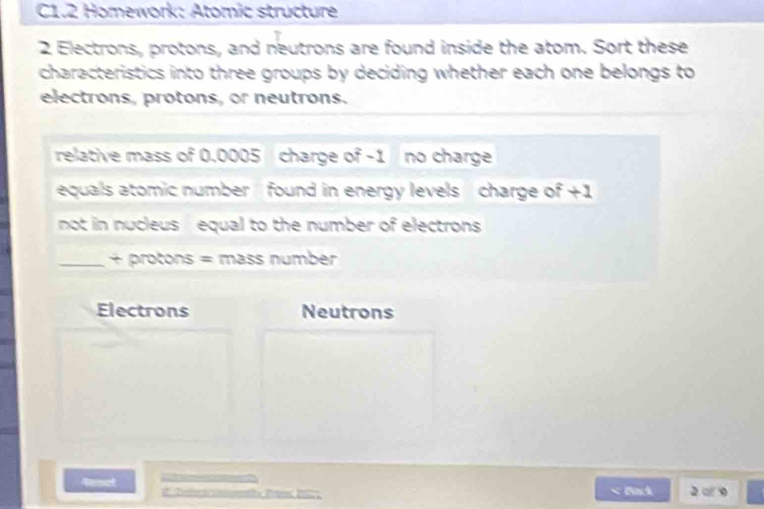 C1.2 Homework: Atomic structure 
2 Electrons, protons, and neutrons are found inside the atom. Sort these 
characteristics into three groups by deciding whether each one belongs to 
electrons, protons, or neutrons. 
relative mass of 0.0005 charge of -1 no charge 
equals atomic number found in energy levels charge of +1
not in nucleus equal to the number of electrons 
_+ protons = mass number 
Electrons Neutrons 
4enset Back 2o 9