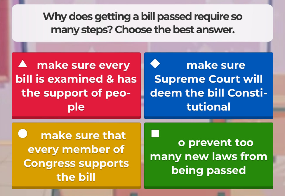 Why does getting a bill passed require so 
many steps? Choose the best answer. 
make sure every make sure 
bill is examined & has Supreme Court will 
the support of peo- deem the bill Consti- 
ple tutional 
make sure that 
every member of 
o prevent too 
many new laws from 
Congress supports 
the bill 
being passed