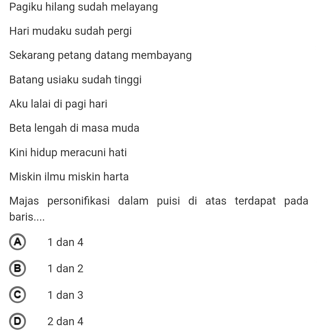 Pagiku hilang sudah melayang
Hari mudaku sudah pergi
Sekarang petang datang membayang
Batang usiaku sudah tinggi
Aku lalai di pagi hari
Beta lengah di masa muda
Kini hidup meracuni hati
Miskin ilmu miskin harta
Majas personifikasi dalam puisi di atas terdapat pada
baris....
A 1 dan 4
B 1 dan 2
c 1 dan 3
D 2 dan 4