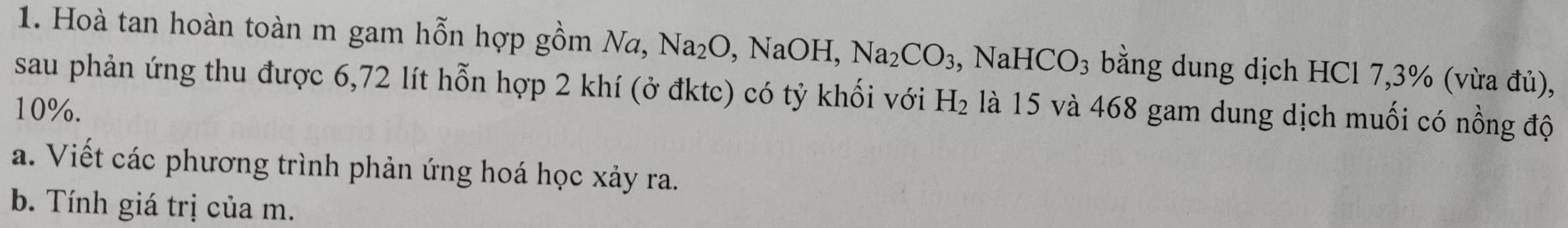 Hoà tan hoàn toàn m gam hỗn hợp gồm Na, Na_2O , NaOH, Na_2CO_3 , Na HCO_3 bằng dung dịch HCl 7,3% (vừa đủ), 
sau phản ứng thu được 6,72 lít hỗn hợp 2 khí (ở đktc) có tỷ khối với H_2
10%. là 15 và 468 gam dung dịch muối có nồng độ 
a. Viết các phương trình phản ứng hoá học xảy ra. 
b. Tính giá trị của m.