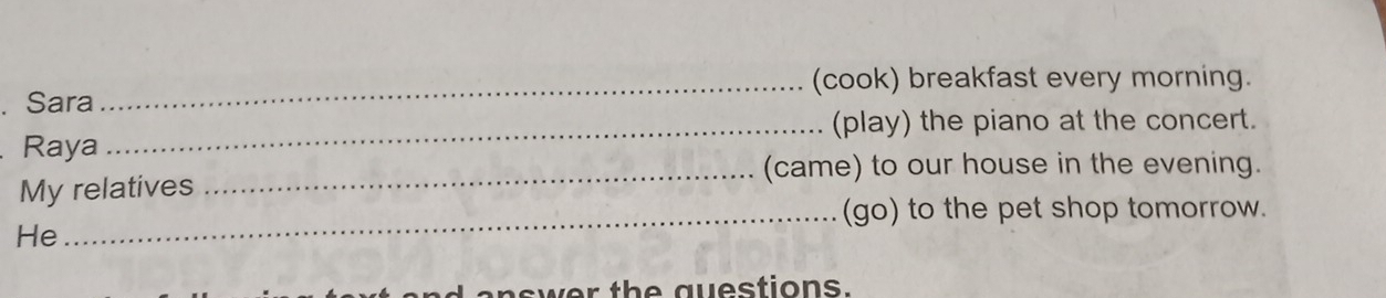 (cook) breakfast every morning. 
. Sara 
_(play) the piano at the concert. 
Raya 
_(came) to our house in the evening. 
My relatives 
_(go) to the pet shop tomorrow. 
He 
ad answer the questions.