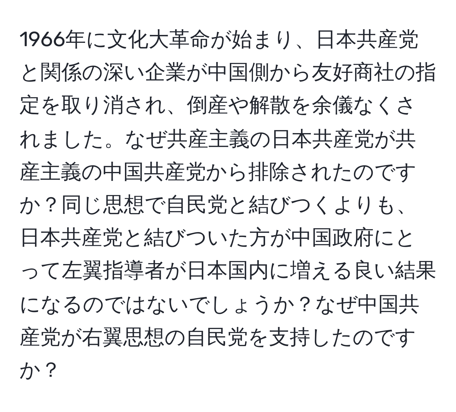 1966年に文化大革命が始まり、日本共産党と関係の深い企業が中国側から友好商社の指定を取り消され、倒産や解散を余儀なくされました。なぜ共産主義の日本共産党が共産主義の中国共産党から排除されたのですか？同じ思想で自民党と結びつくよりも、日本共産党と結びついた方が中国政府にとって左翼指導者が日本国内に増える良い結果になるのではないでしょうか？なぜ中国共産党が右翼思想の自民党を支持したのですか？