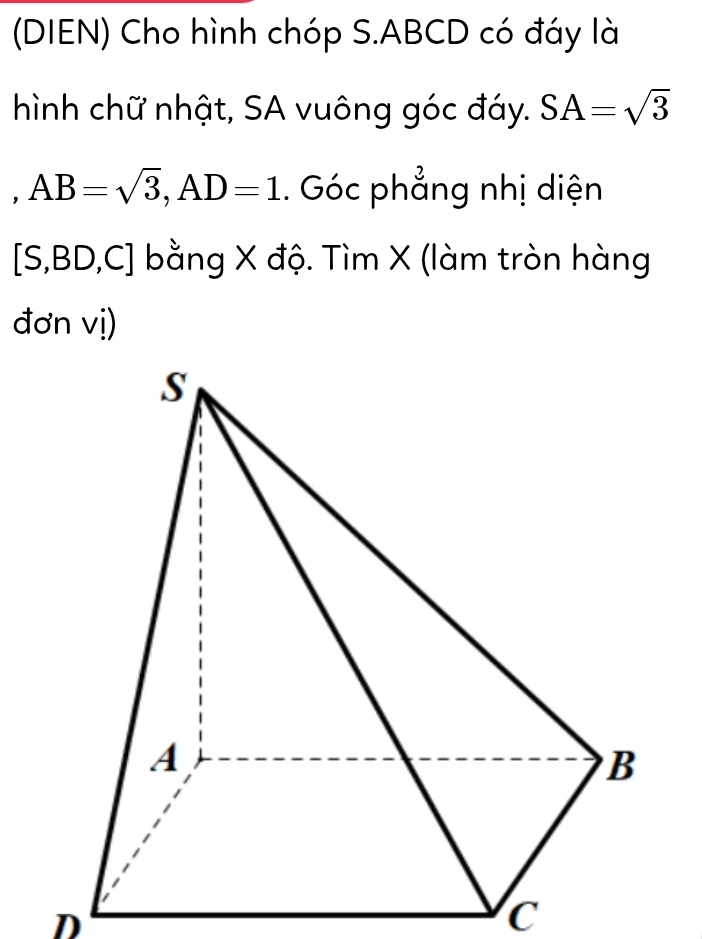 (DIEN) Cho hình chóp S. ABCD có đáy là 
hình chữ nhật, SA vuông góc đáy. SA=sqrt(3)
， AB=sqrt(3), AD=1. Góc phẳng nhị diện 
[S, BD D,C] bằng X độ. Tìm X (làm tròn hàng 
đơn vị)
D
C