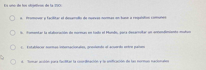 Es uno de los objetivos de la ISO:
a. Promover y facilitar el desarrollo de nuevas normas en base a requisitos comunes
b. Fomentar la elaboración de normas en todo el Mundo, para desarrollar un entendimiento mutuo
c. Establecer normas internacionales, previendo el acuerdo entre países
d. Tomar acción para facilitar la coordinación y la unificación de las normas nacionales