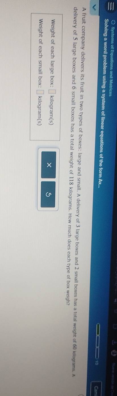Nuela versión de C 
Systems of Equations and Matrices 
Solving a word problem using a system of linear equations of the form Ax... _□□ 13 Cami 
A fruit company delivers its fruit in two types of boxes: large and small. A delivery of 3 large boxes and 2 small boxes has a total weight of 60 kilograms. A 
delivery of 5 large boxes and 6 small boxes has a total weight of 118 kilograms. How much does each type of box weigh? 
Weight of each large box: □ kilogram (s) 
× 5
Weight of each small box: □ kilogram (s)