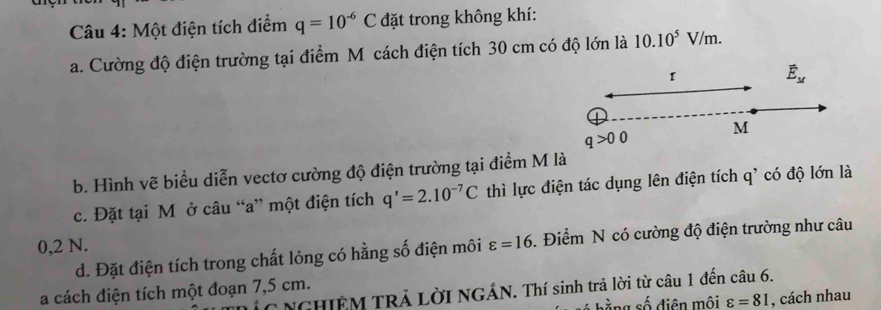 Một điện tích điểm q=10^(-6)C đặt trong không khí: 
a. Cường độ điện trường tại điểm Mô cách điện tích 30 cm có độ lớn là 10.10^5V 7/m. 
I 
vector E_M
M
b. Hình vẽ biểu diễn vectơ cường độ điện trường tại điểm M là 
c. Đặt tại M ở câu “ a ” một điện tích q'=2.10^(-7)C thì lực điện tác dụng lên điện tích q^(^5) có độ lớn là
0,2 N. varepsilon =16. Điểm N có cường độ điện trường như câu 
d. Đặt điện tích trong chất lỏng có hằng số điện môi 
a cách điện tích một đoạn 7,5 cm. * NGHIÊM TRẢ LờI NGÁN. Thí sinh trả lời từ câu 1 đến câu 6. 
ng số điên môi varepsilon =81 , cách nhau