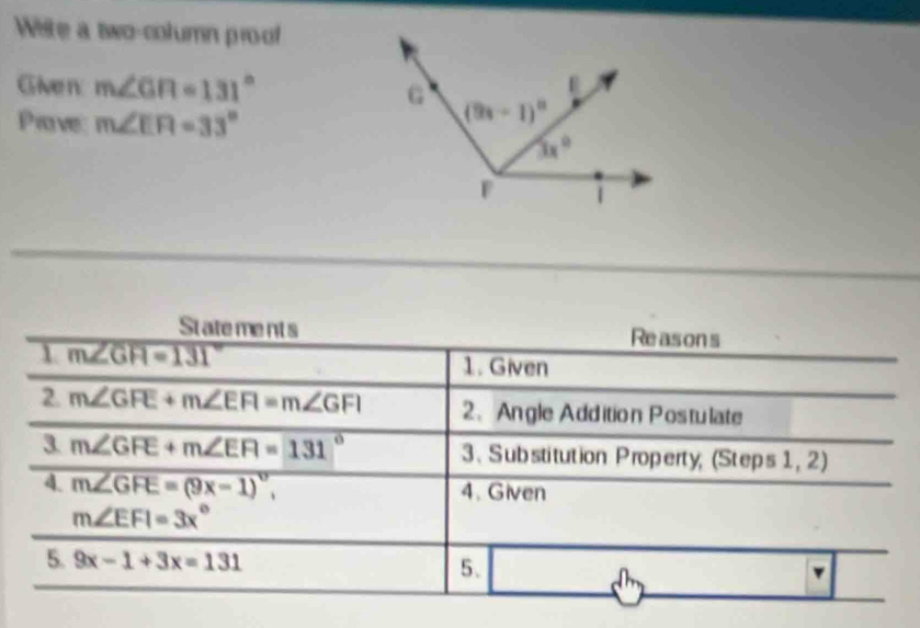 Wiste a two-column proof
Given m∠ GR=131°
Prove m∠ EFI=33°
State me nt s Reasons
1 m∠ GFI=131°
1. Given
2. m∠ GFE+m∠ EFI=m∠ GFI 2、 Angle Addition Postulate
3 m∠ GFE+m∠ EFI=131° 3、 Substitution Property, (Steps 1,2)
4. m∠ GFE=(9x-1)^circ , 4. Given
m∠ EFI=3x°
5. 9x-1+3x=131 5. dh v